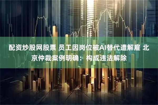 配资炒股网股票 员工因岗位被AI替代遭解雇 北京仲裁案例明确：构成违法解除