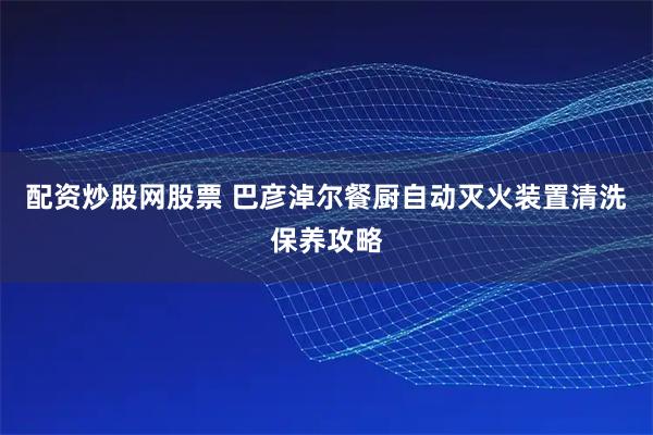 配资炒股网股票 巴彦淖尔餐厨自动灭火装置清洗保养攻略