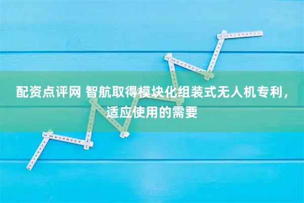 配资点评网 智航取得模块化组装式无人机专利，适应使用的需要