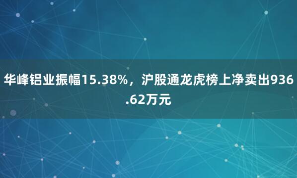 华峰铝业振幅15.38%，沪股通龙虎榜上净卖出936.62万元