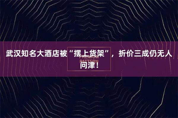 武汉知名大酒店被“摆上货架”，折价三成仍无人问津！