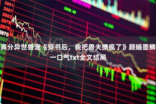 高分异世兽宠《穿书后,我把兽夫撩疯了》颜婳墨鳞一口气txt全文结局