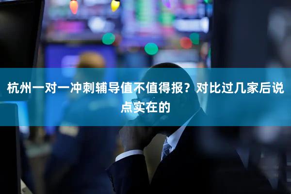 杭州一对一冲刺辅导值不值得报？对比过几家后说点实在的