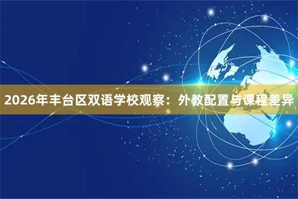 2026年丰台区双语学校观察：外教配置与课程差异