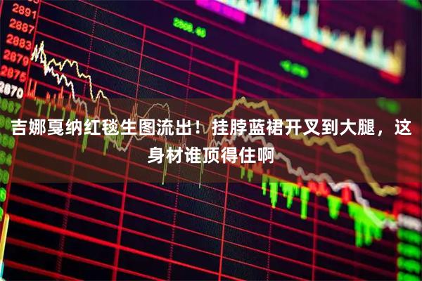 吉娜戛纳红毯生图流出！挂脖蓝裙开叉到大腿，这身材谁顶得住啊