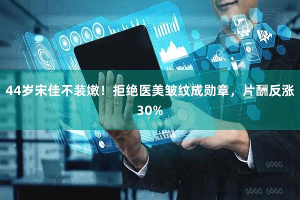 44岁宋佳不装嫩！拒绝医美皱纹成勋章，片酬反涨30%