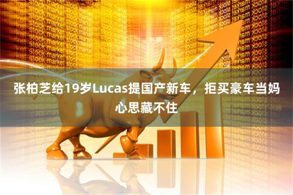 张柏芝给19岁Lucas提国产新车，拒买豪车当妈心思藏不住