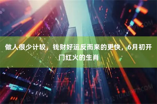 做人很少计较，钱财好运反而来的更快，6月初开门红火的生肖