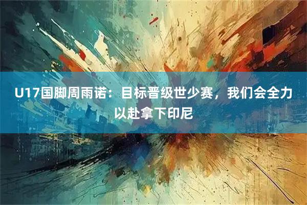 U17国脚周雨诺：目标晋级世少赛，我们会全力以赴拿下印尼