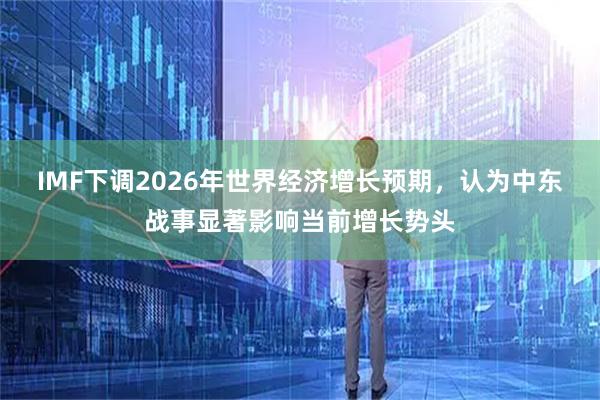 IMF下调2026年世界经济增长预期,认为中东战事显著影响当前增长势头