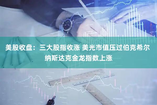 美股收盘：三大股指收涨 美光市值压过伯克希尔 纳斯达克金龙指数上涨