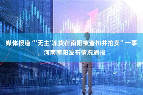 媒体报道“‘无主’冻货在南阳被查扣并拍卖”一事，河南南阳发布情况通报