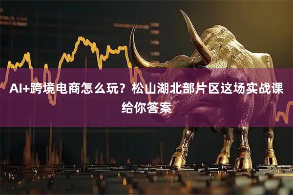 AI+跨境电商怎么玩？松山湖北部片区这场实战课给你答案