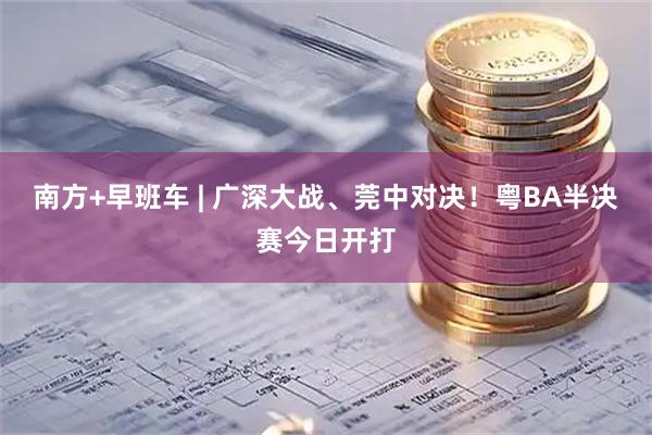 南方+早班车 | 广深大战、莞中对决！粤BA半决赛今日开打