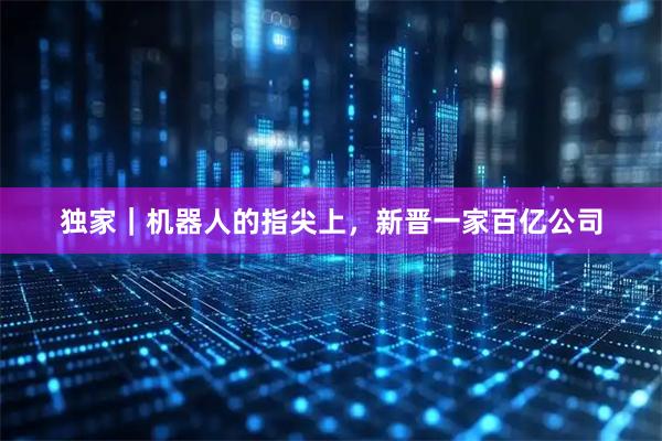 独家|机器人的指尖上,新晋一家百亿公司