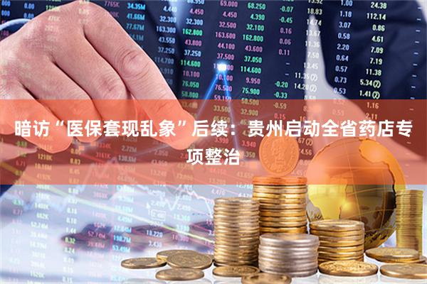 暗访“医保套现乱象”后续：贵州启动全省药店专项整治