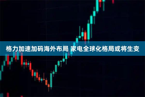 格力加速加码海外布局 家电全球化格局或将生变