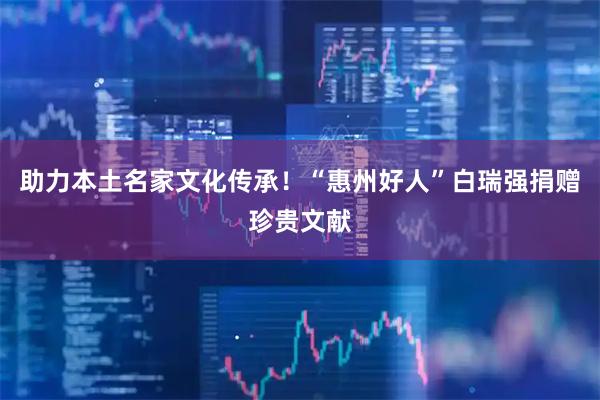 助力本土名家文化传承！“惠州好人”白瑞强捐赠珍贵文献