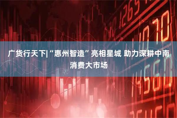 广货行天下|“惠州智造”亮相星城 助力深耕中南消费大市场