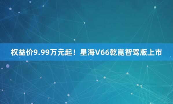 权益价9.99万元起！星海V66乾崑智驾版上市