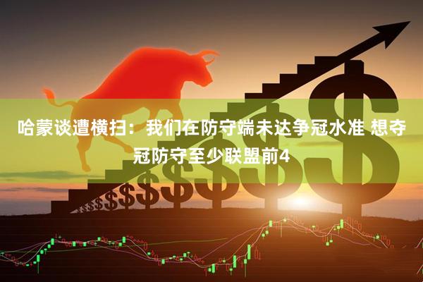 哈蒙谈遭横扫：我们在防守端未达争冠水准 想夺冠防守至少联盟前4