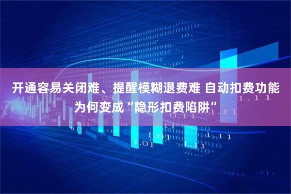 开通容易关闭难、提醒模糊退费难 自动扣费功能为何变成“隐形扣费陷阱”